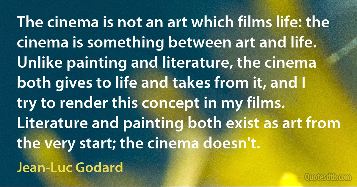 The cinema is not an art which films life: the cinema is something between art and life. Unlike painting and literature, the cinema both gives to life and takes from it, and I try to render this concept in my films. Literature and painting both exist as art from the very start; the cinema doesn't. (Jean-Luc Godard)