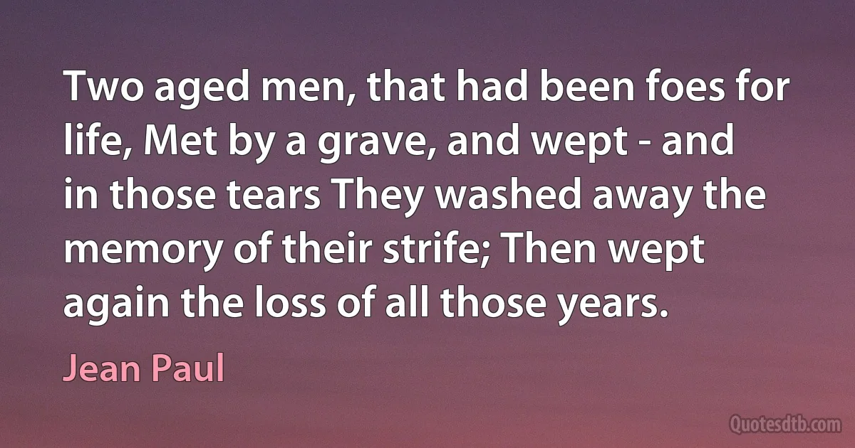 Two aged men, that had been foes for life, Met by a grave, and wept - and in those tears They washed away the memory of their strife; Then wept again the loss of all those years. (Jean Paul)