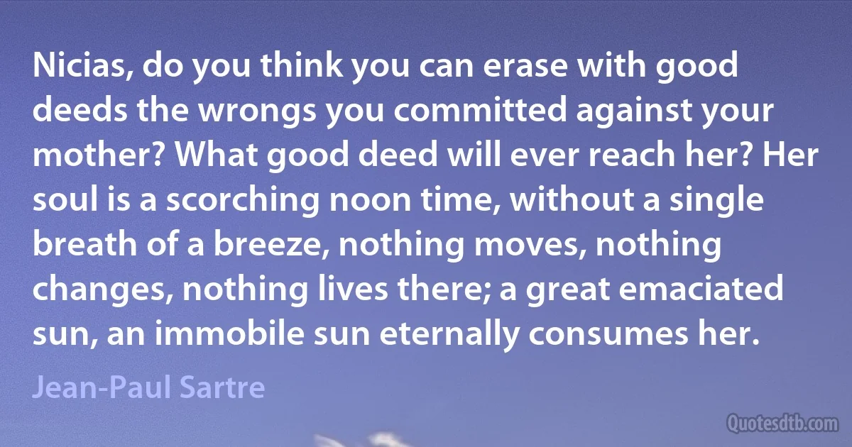 Nicias, do you think you can erase with good deeds the wrongs you committed against your mother? What good deed will ever reach her? Her soul is a scorching noon time, without a single breath of a breeze, nothing moves, nothing changes, nothing lives there; a great emaciated sun, an immobile sun eternally consumes her. (Jean-Paul Sartre)