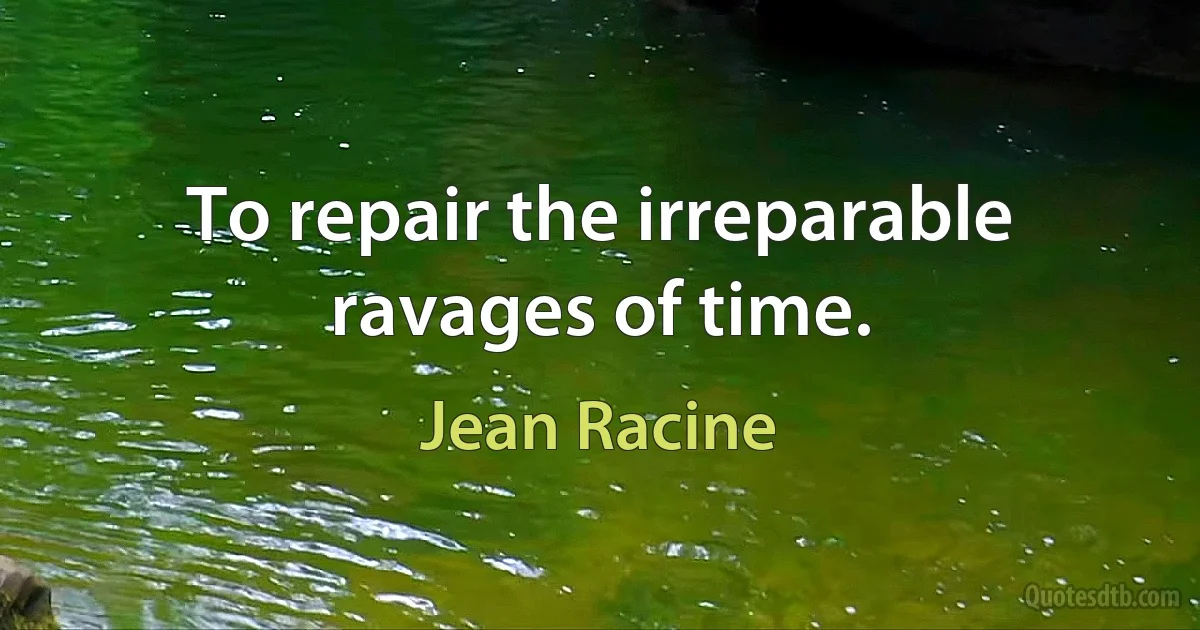 To repair the irreparable ravages of time. (Jean Racine)