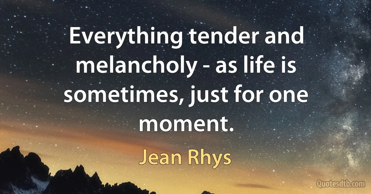 Everything tender and melancholy - as life is sometimes, just for one moment. (Jean Rhys)