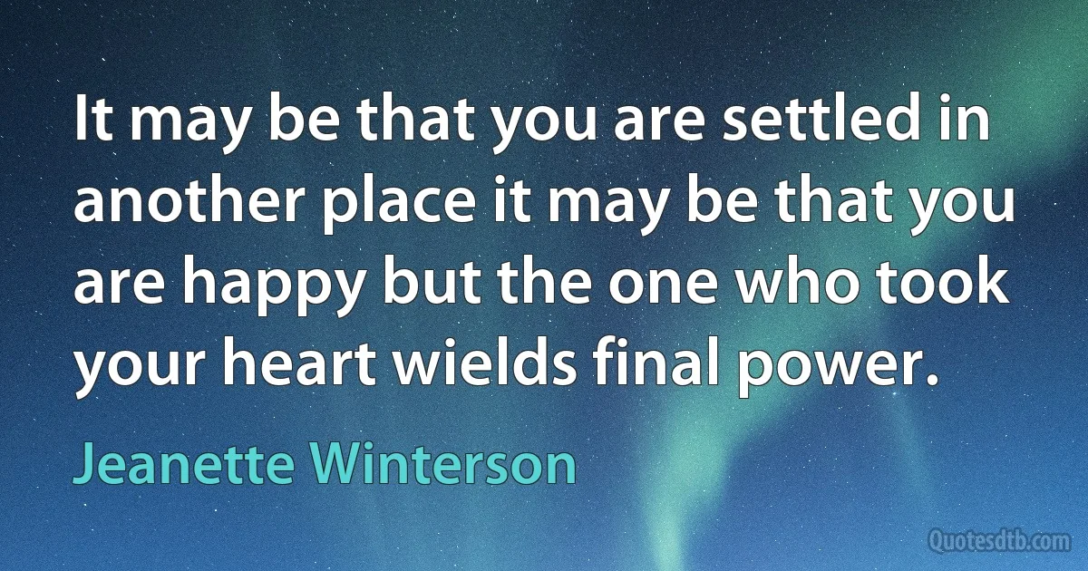 It may be that you are settled in another place it may be that you are happy but the one who took your heart wields final power. (Jeanette Winterson)