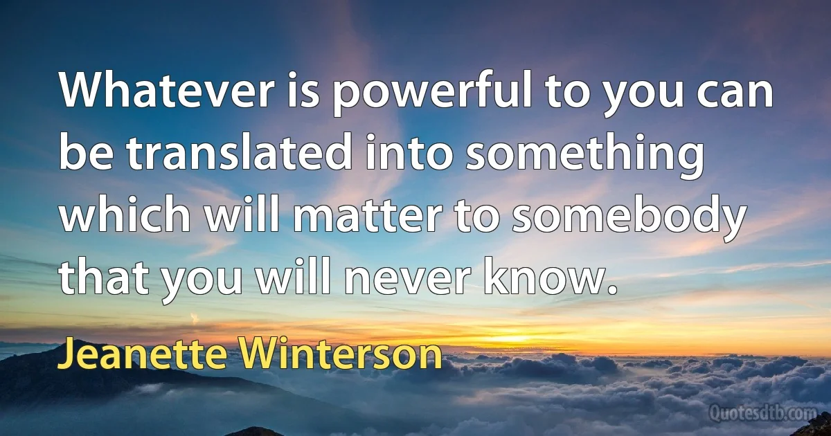 Whatever is powerful to you can be translated into something which will matter to somebody that you will never know. (Jeanette Winterson)