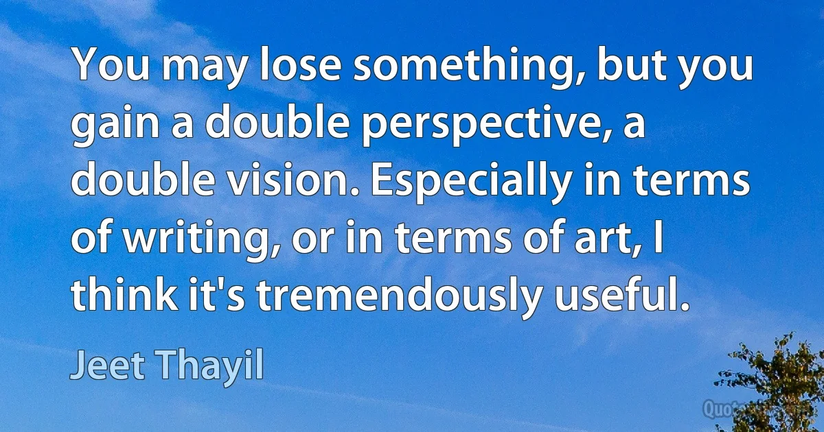 You may lose something, but you gain a double perspective, a double vision. Especially in terms of writing, or in terms of art, I think it's tremendously useful. (Jeet Thayil)