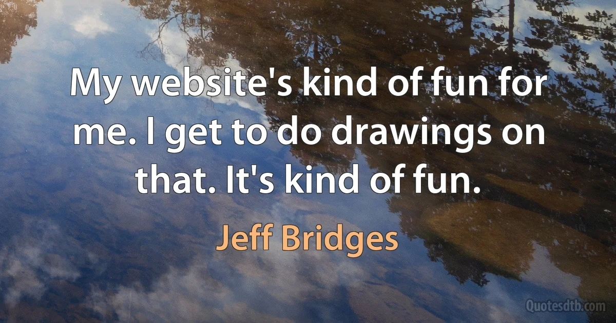 My website's kind of fun for me. I get to do drawings on that. It's kind of fun. (Jeff Bridges)