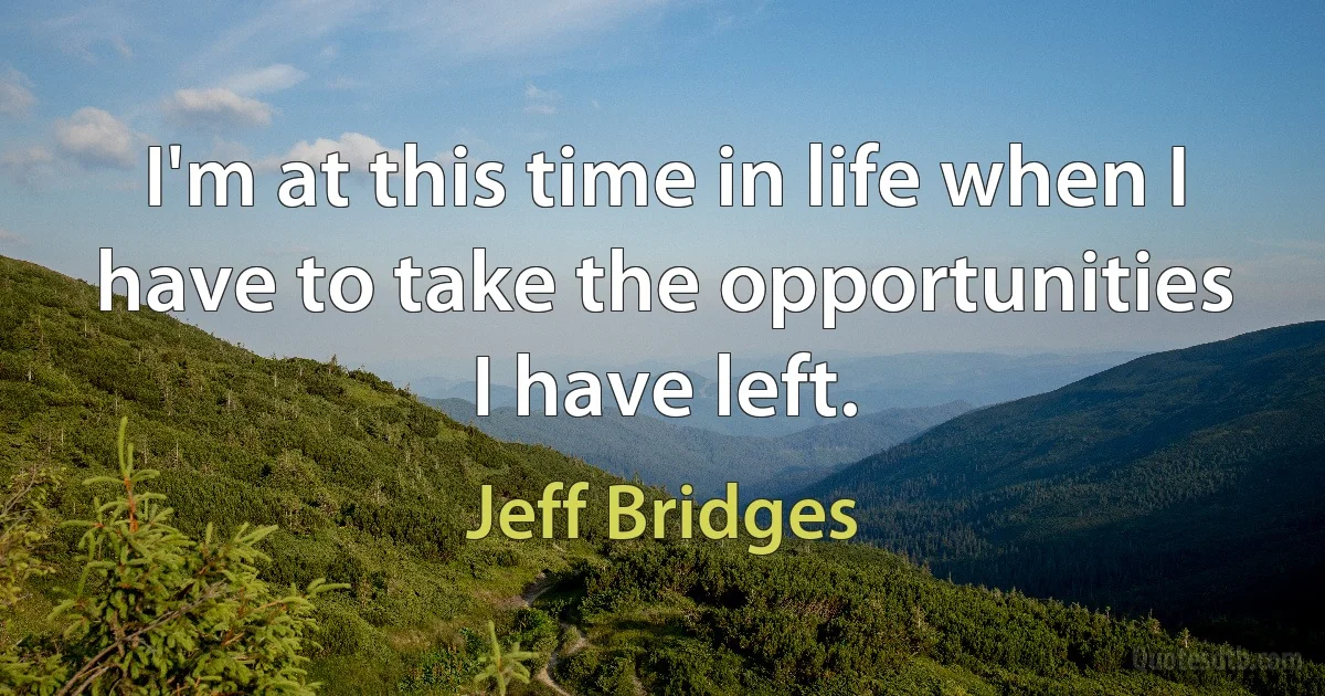 I'm at this time in life when I have to take the opportunities I have left. (Jeff Bridges)