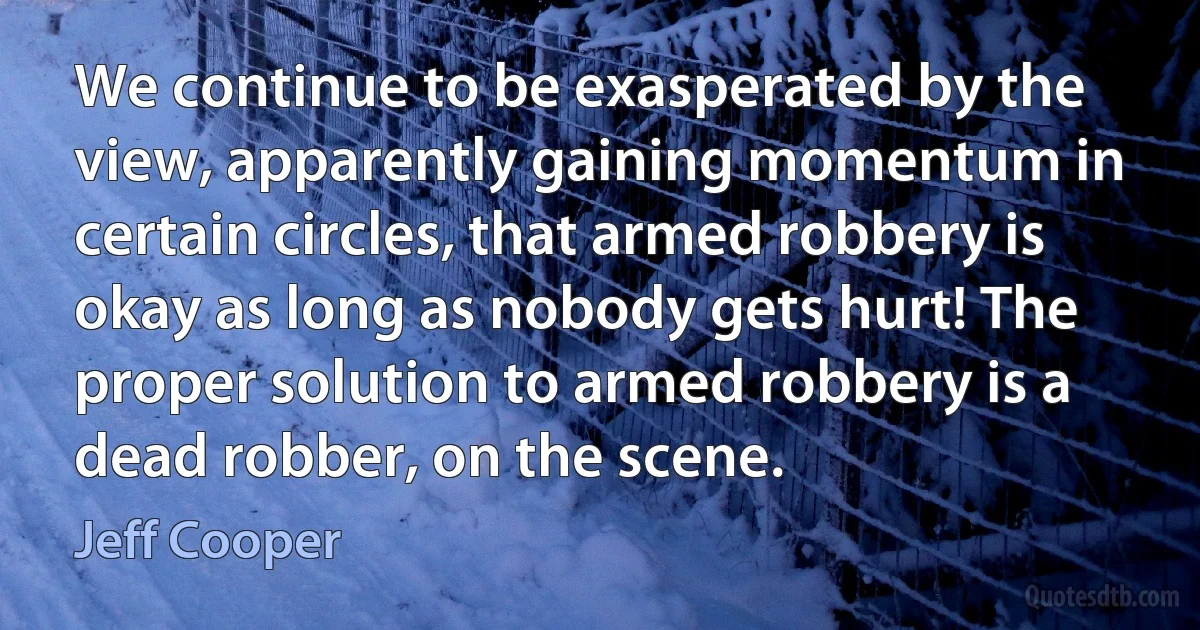 We continue to be exasperated by the view, apparently gaining momentum in certain circles, that armed robbery is okay as long as nobody gets hurt! The proper solution to armed robbery is a dead robber, on the scene. (Jeff Cooper)