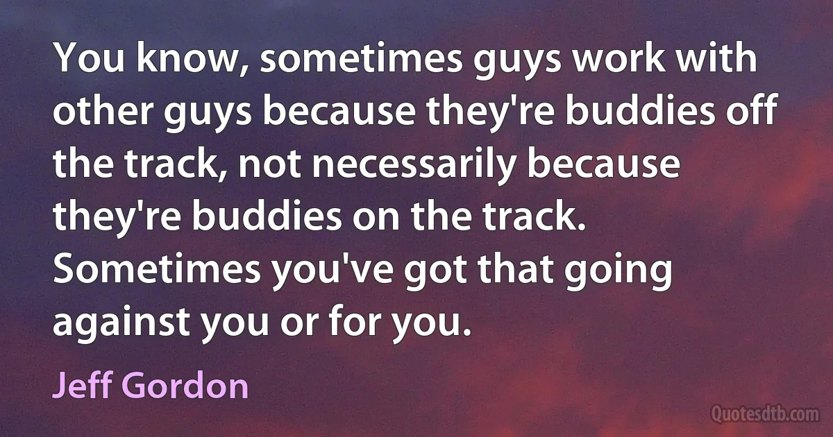 You know, sometimes guys work with other guys because they're buddies off the track, not necessarily because they're buddies on the track. Sometimes you've got that going against you or for you. (Jeff Gordon)