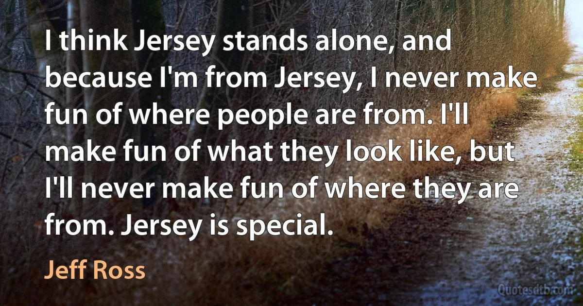 I think Jersey stands alone, and because I'm from Jersey, I never make fun of where people are from. I'll make fun of what they look like, but I'll never make fun of where they are from. Jersey is special. (Jeff Ross)