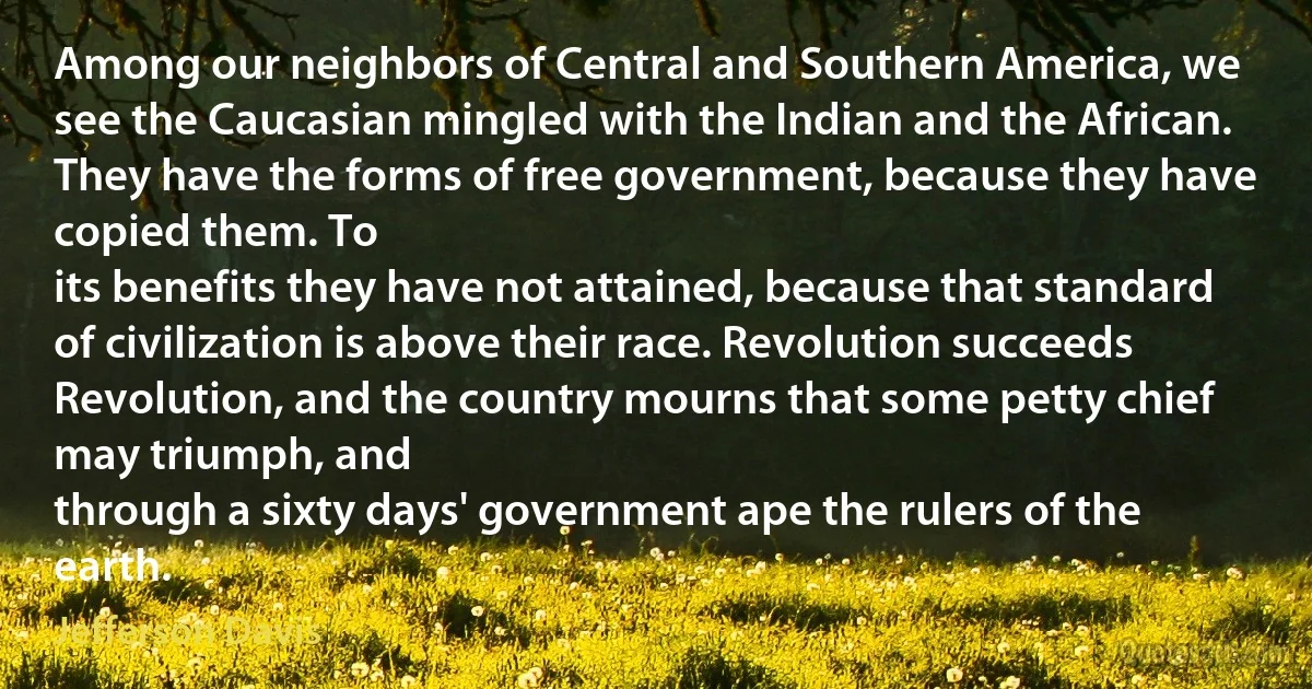 Among our neighbors of Central and Southern America, we see the Caucasian mingled with the Indian and the African. They have the forms of free government, because they have copied them. To
its benefits they have not attained, because that standard of civilization is above their race. Revolution succeeds Revolution, and the country mourns that some petty chief may triumph, and
through a sixty days' government ape the rulers of the earth. (Jefferson Davis)