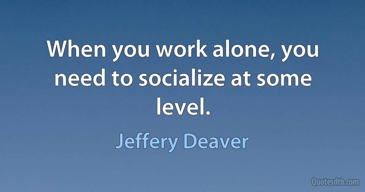 When you work alone, you need to socialize at some level. (Jeffery Deaver)