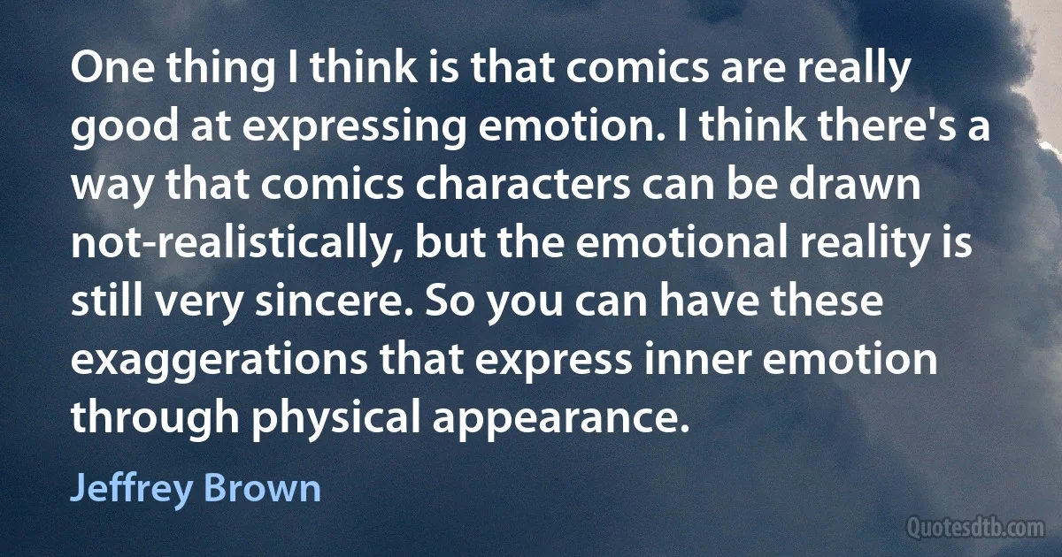 One thing I think is that comics are really good at expressing emotion. I think there's a way that comics characters can be drawn not-realistically, but the emotional reality is still very sincere. So you can have these exaggerations that express inner emotion through physical appearance. (Jeffrey Brown)