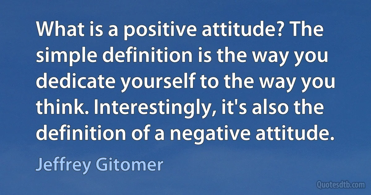 What is a positive attitude? The simple definition is the way you dedicate yourself to the way you think. Interestingly, it's also the definition of a negative attitude. (Jeffrey Gitomer)