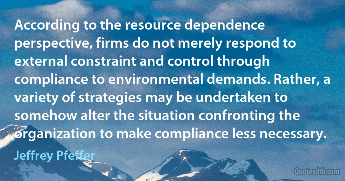 According to the resource dependence perspective, firms do not merely respond to external constraint and control through compliance to environmental demands. Rather, a variety of strategies may be undertaken to somehow alter the situation confronting the organization to make compliance less necessary. (Jeffrey Pfeffer)