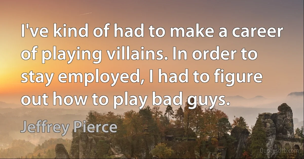 I've kind of had to make a career of playing villains. In order to stay employed, I had to figure out how to play bad guys. (Jeffrey Pierce)