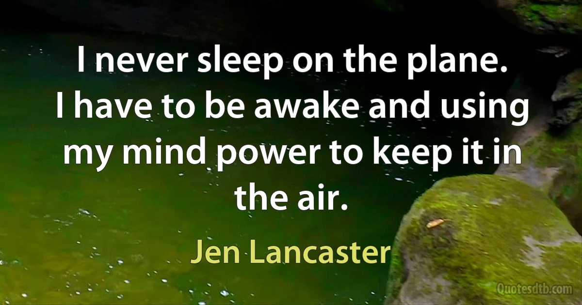 I never sleep on the plane. I have to be awake and using my mind power to keep it in the air. (Jen Lancaster)