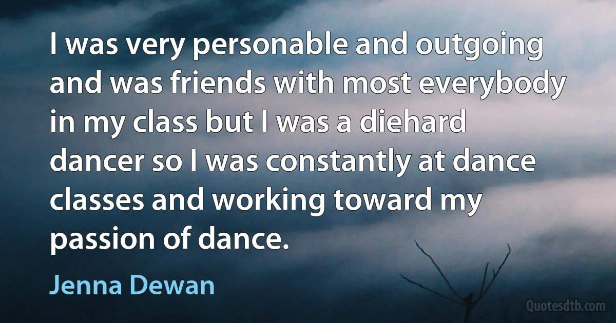 I was very personable and outgoing and was friends with most everybody in my class but I was a diehard dancer so I was constantly at dance classes and working toward my passion of dance. (Jenna Dewan)