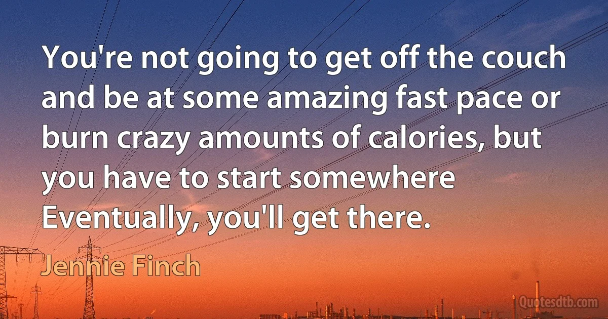 You're not going to get off the couch and be at some amazing fast pace or burn crazy amounts of calories, but you have to start somewhere Eventually, you'll get there. (Jennie Finch)