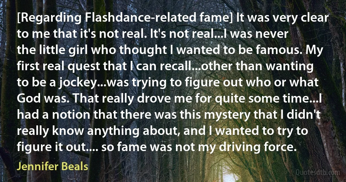 [Regarding Flashdance-related fame] It was very clear to me that it's not real. It's not real...I was never the little girl who thought I wanted to be famous. My first real quest that I can recall...other than wanting to be a jockey...was trying to figure out who or what God was. That really drove me for quite some time...I had a notion that there was this mystery that I didn't really know anything about, and I wanted to try to figure it out.... so fame was not my driving force. (Jennifer Beals)