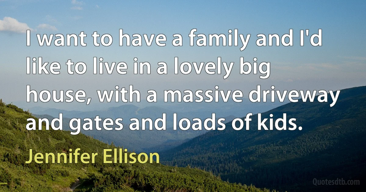 I want to have a family and I'd like to live in a lovely big house, with a massive driveway and gates and loads of kids. (Jennifer Ellison)