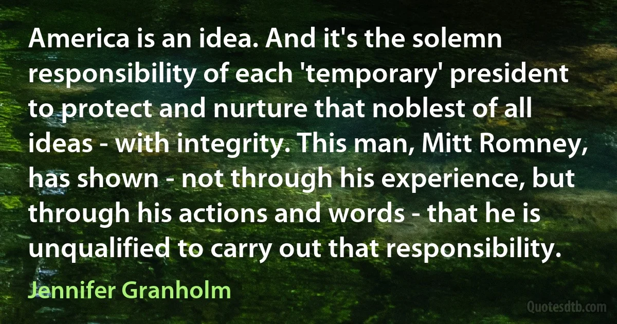 America is an idea. And it's the solemn responsibility of each 'temporary' president to protect and nurture that noblest of all ideas - with integrity. This man, Mitt Romney, has shown - not through his experience, but through his actions and words - that he is unqualified to carry out that responsibility. (Jennifer Granholm)