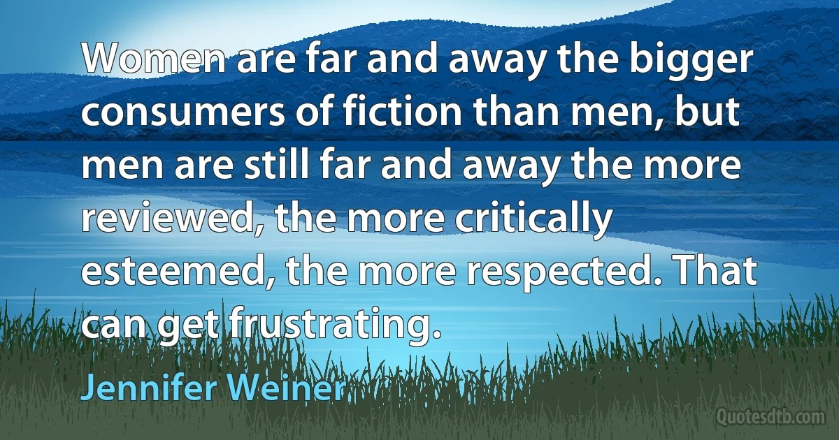 Women are far and away the bigger consumers of fiction than men, but men are still far and away the more reviewed, the more critically esteemed, the more respected. That can get frustrating. (Jennifer Weiner)