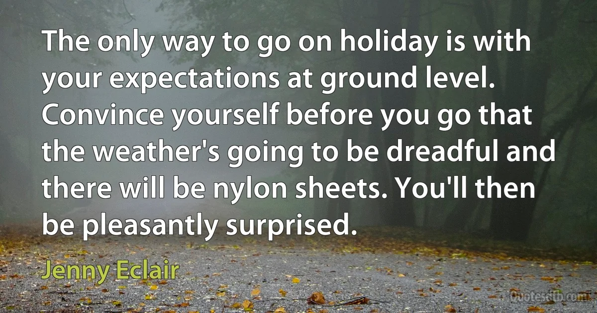 The only way to go on holiday is with your expectations at ground level. Convince yourself before you go that the weather's going to be dreadful and there will be nylon sheets. You'll then be pleasantly surprised. (Jenny Eclair)