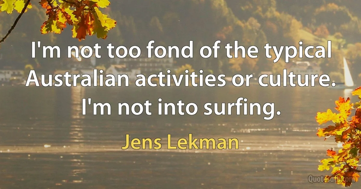 I'm not too fond of the typical Australian activities or culture. I'm not into surfing. (Jens Lekman)