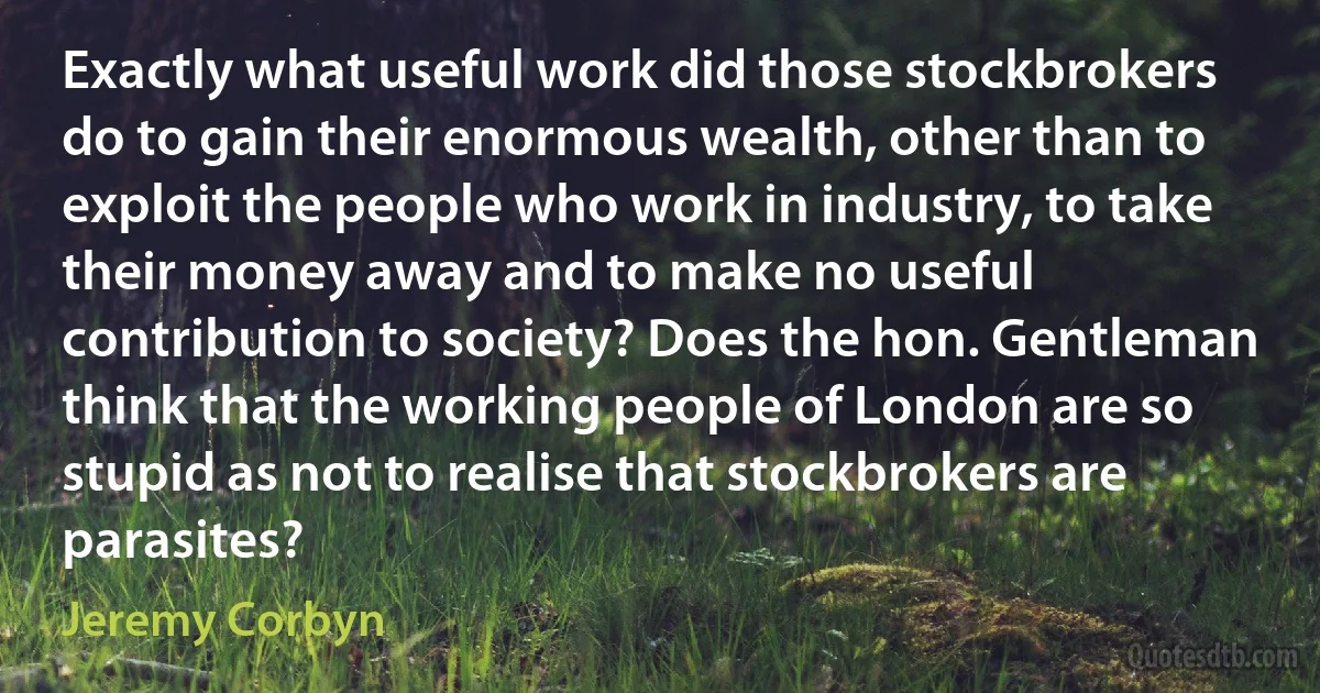 Exactly what useful work did those stockbrokers do to gain their enormous wealth, other than to exploit the people who work in industry, to take their money away and to make no useful contribution to society? Does the hon. Gentleman think that the working people of London are so stupid as not to realise that stockbrokers are parasites? (Jeremy Corbyn)