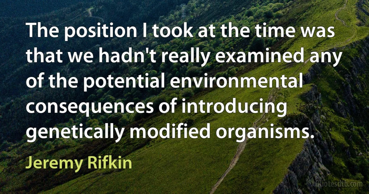 The position I took at the time was that we hadn't really examined any of the potential environmental consequences of introducing genetically modified organisms. (Jeremy Rifkin)