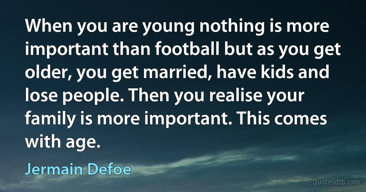 When you are young nothing is more important than football but as you get older, you get married, have kids and lose people. Then you realise your family is more important. This comes with age. (Jermain Defoe)