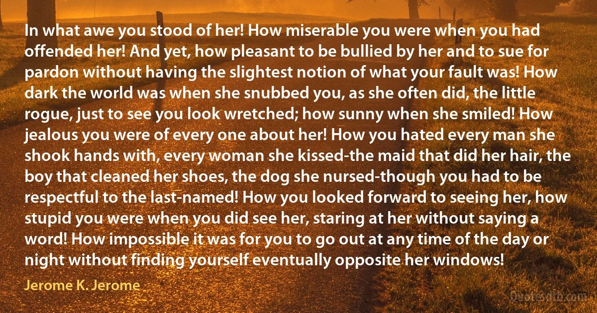 In what awe you stood of her! How miserable you were when you had offended her! And yet, how pleasant to be bullied by her and to sue for pardon without having the slightest notion of what your fault was! How dark the world was when she snubbed you, as she often did, the little rogue, just to see you look wretched; how sunny when she smiled! How jealous you were of every one about her! How you hated every man she shook hands with, every woman she kissed-the maid that did her hair, the boy that cleaned her shoes, the dog she nursed-though you had to be respectful to the last-named! How you looked forward to seeing her, how stupid you were when you did see her, staring at her without saying a word! How impossible it was for you to go out at any time of the day or night without finding yourself eventually opposite her windows! (Jerome K. Jerome)