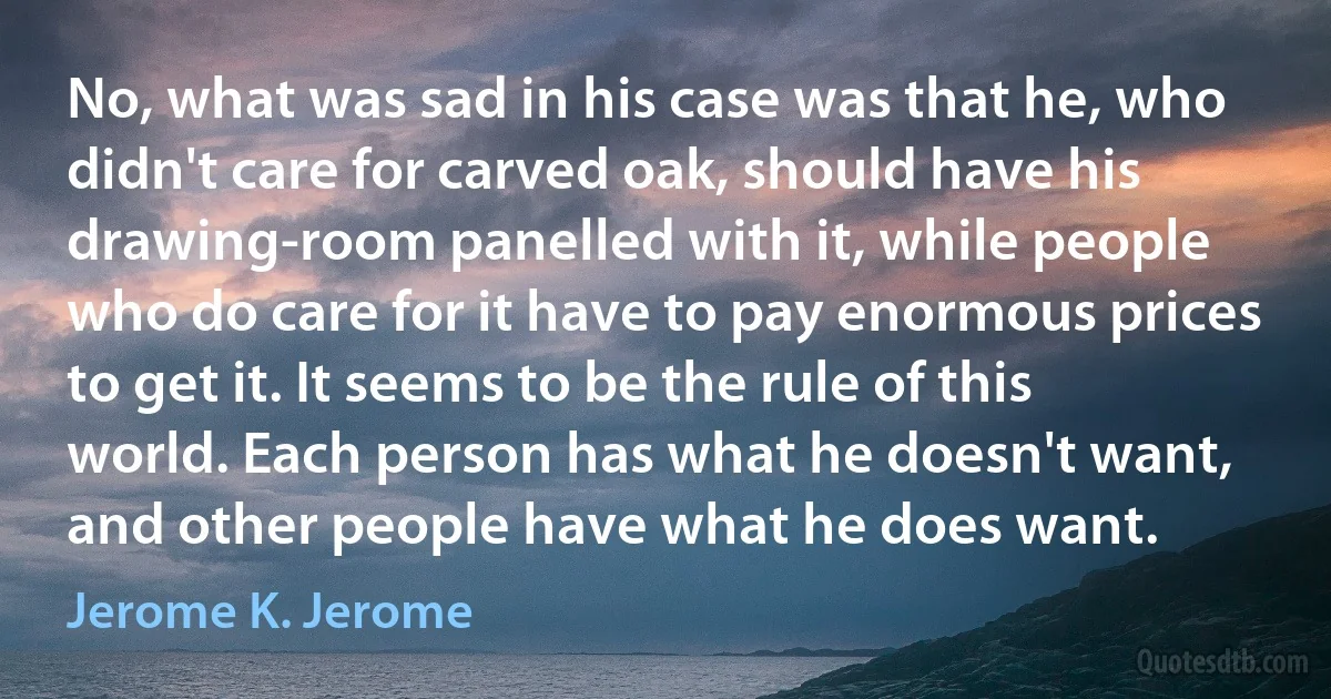 No, what was sad in his case was that he, who didn't care for carved oak, should have his drawing-room panelled with it, while people who do care for it have to pay enormous prices to get it. It seems to be the rule of this world. Each person has what he doesn't want, and other people have what he does want. (Jerome K. Jerome)