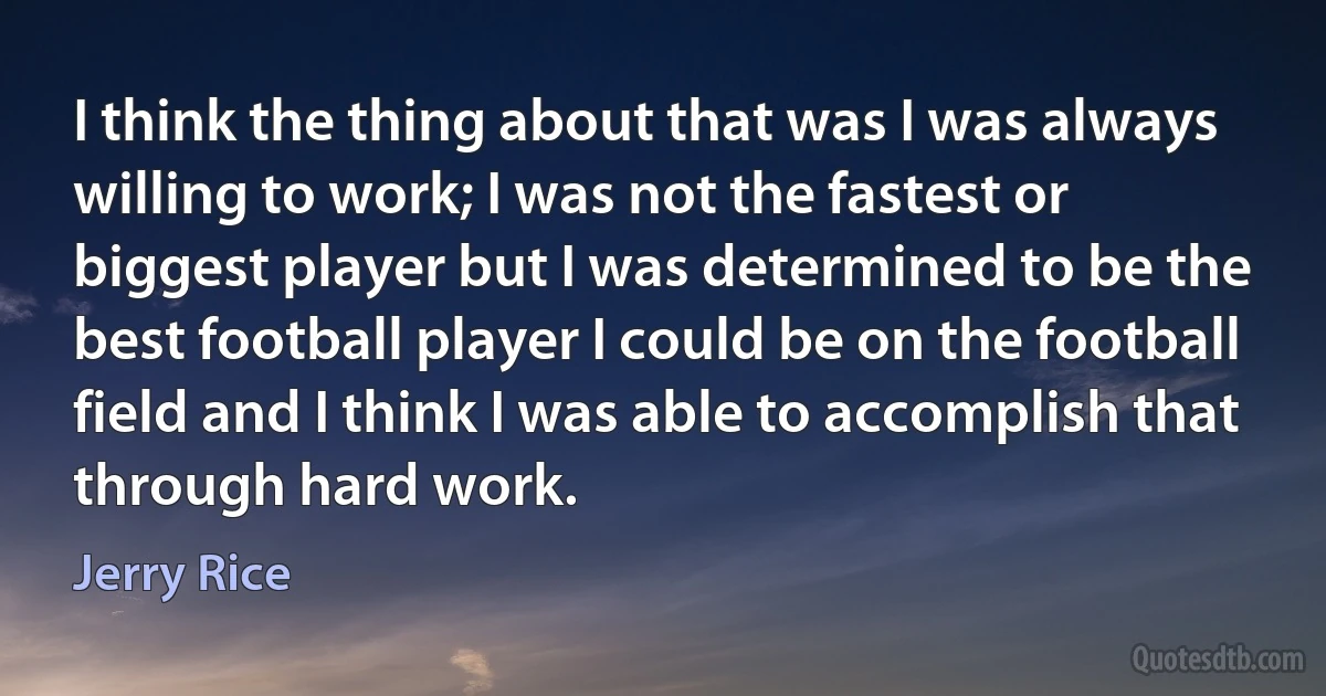 I think the thing about that was I was always willing to work; I was not the fastest or biggest player but I was determined to be the best football player I could be on the football field and I think I was able to accomplish that through hard work. (Jerry Rice)