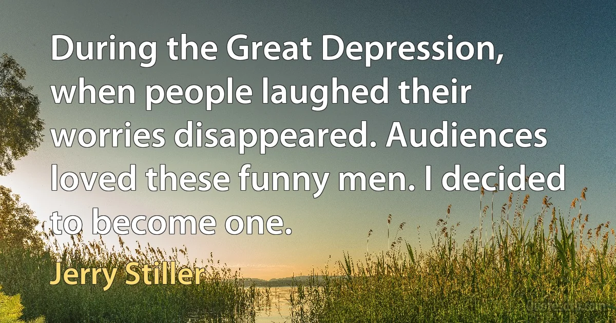 During the Great Depression, when people laughed their worries disappeared. Audiences loved these funny men. I decided to become one. (Jerry Stiller)