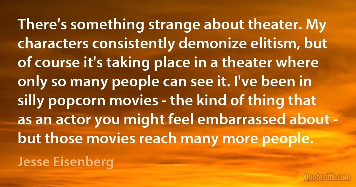 There's something strange about theater. My characters consistently demonize elitism, but of course it's taking place in a theater where only so many people can see it. I've been in silly popcorn movies - the kind of thing that as an actor you might feel embarrassed about - but those movies reach many more people. (Jesse Eisenberg)