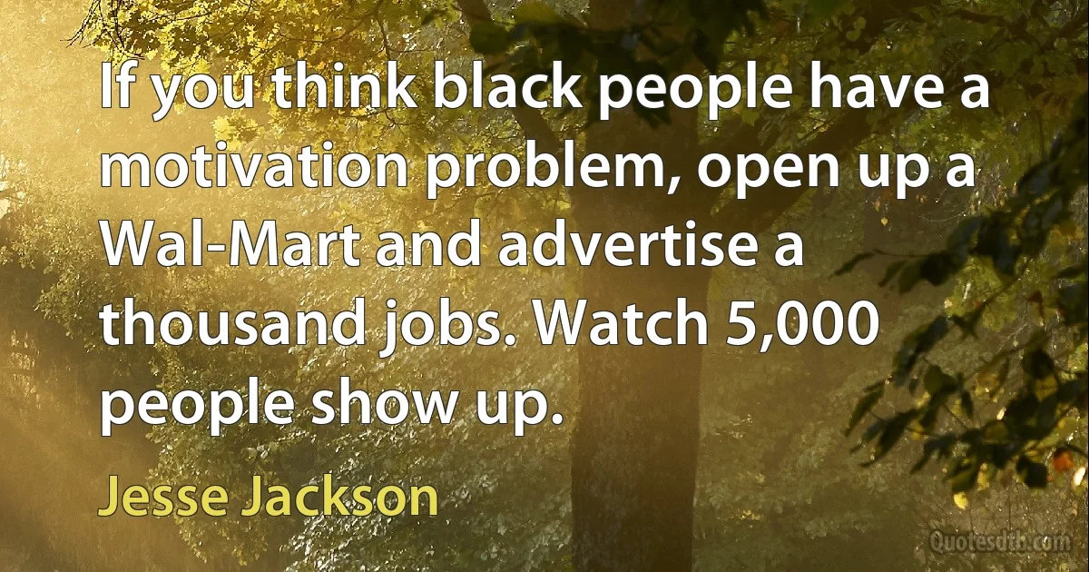 If you think black people have a motivation problem, open up a Wal-Mart and advertise a thousand jobs. Watch 5,000 people show up. (Jesse Jackson)