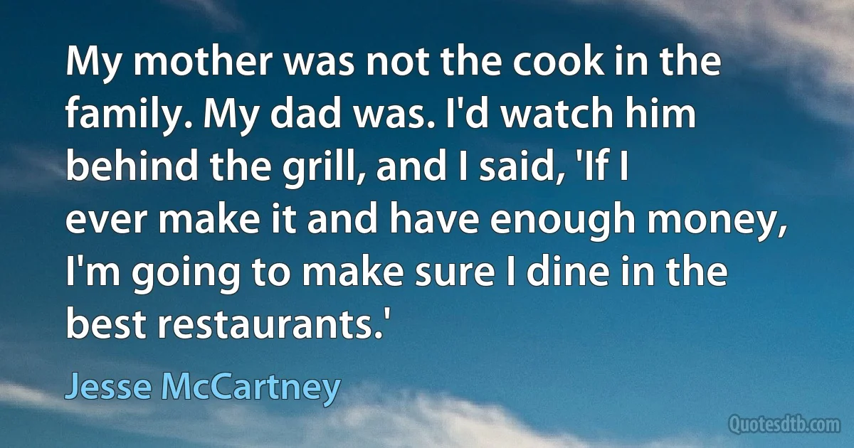 My mother was not the cook in the family. My dad was. I'd watch him behind the grill, and I said, 'If I ever make it and have enough money, I'm going to make sure I dine in the best restaurants.' (Jesse McCartney)