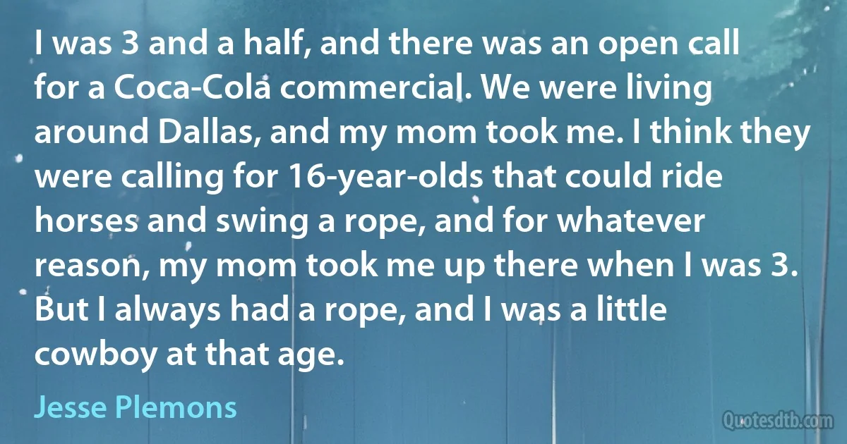 I was 3 and a half, and there was an open call for a Coca-Cola commercial. We were living around Dallas, and my mom took me. I think they were calling for 16-year-olds that could ride horses and swing a rope, and for whatever reason, my mom took me up there when I was 3. But I always had a rope, and I was a little cowboy at that age. (Jesse Plemons)