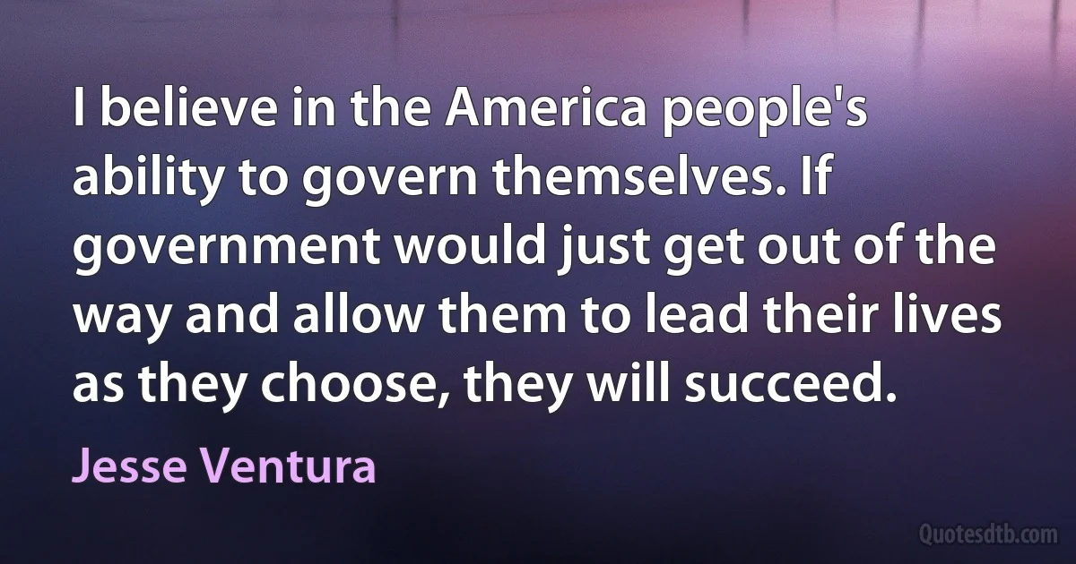 I believe in the America people's ability to govern themselves. If government would just get out of the way and allow them to lead their lives as they choose, they will succeed. (Jesse Ventura)