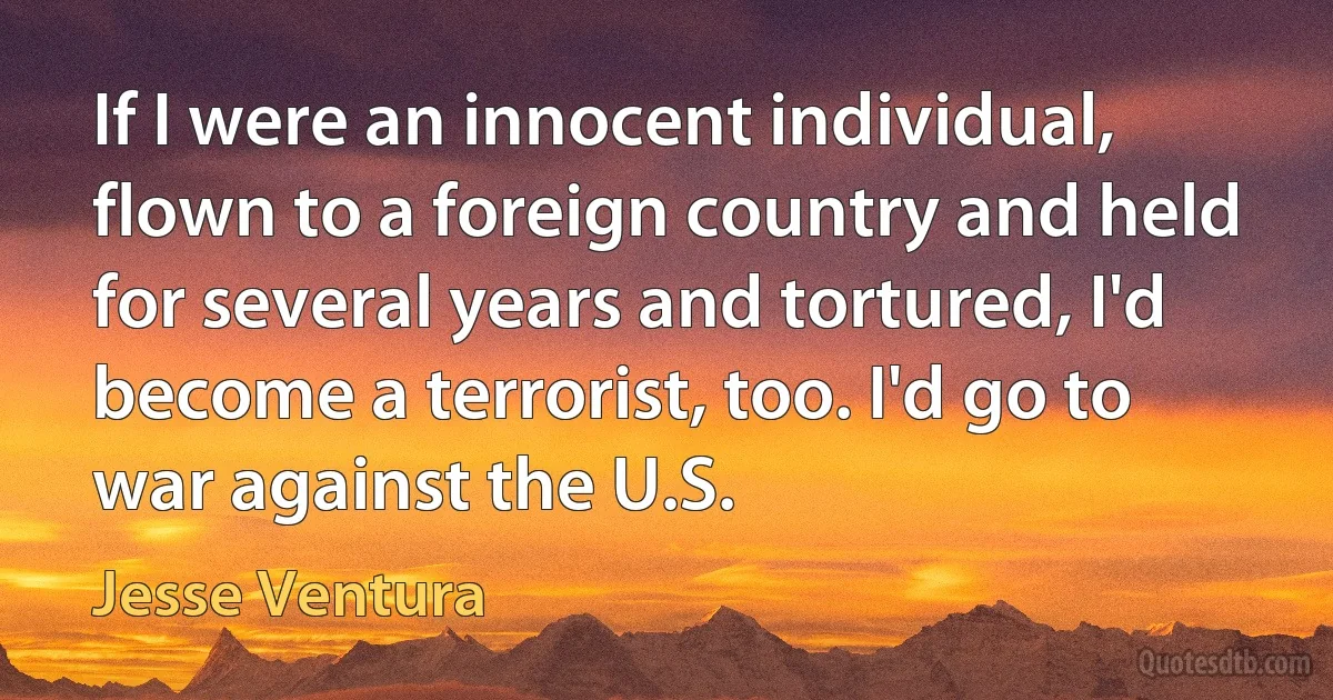 If I were an innocent individual, flown to a foreign country and held for several years and tortured, I'd become a terrorist, too. I'd go to war against the U.S. (Jesse Ventura)