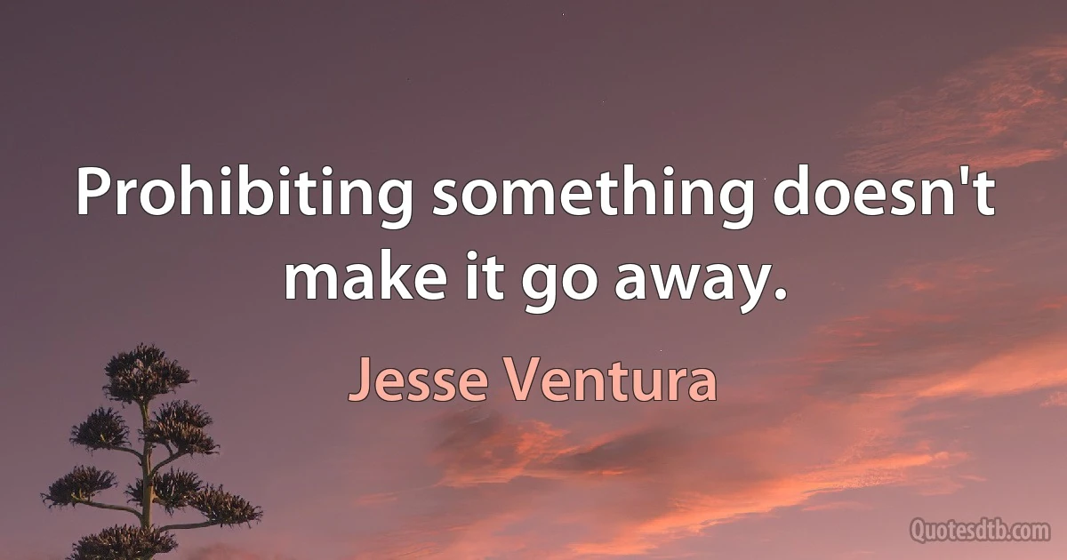 Prohibiting something doesn't make it go away. (Jesse Ventura)