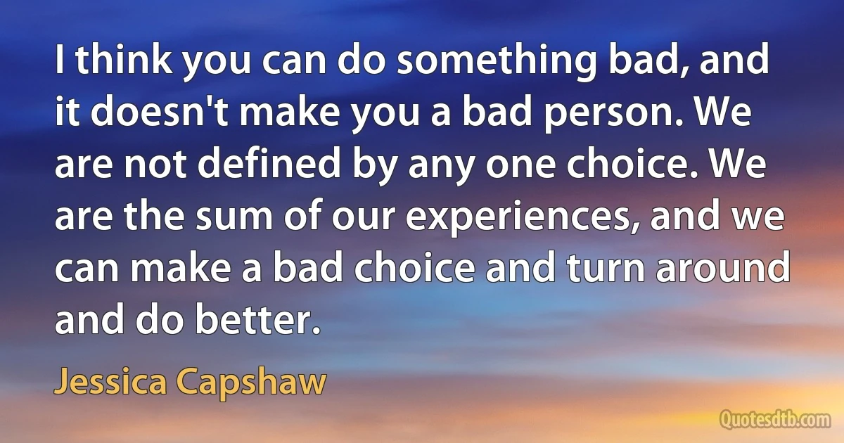 I think you can do something bad, and it doesn't make you a bad person. We are not defined by any one choice. We are the sum of our experiences, and we can make a bad choice and turn around and do better. (Jessica Capshaw)