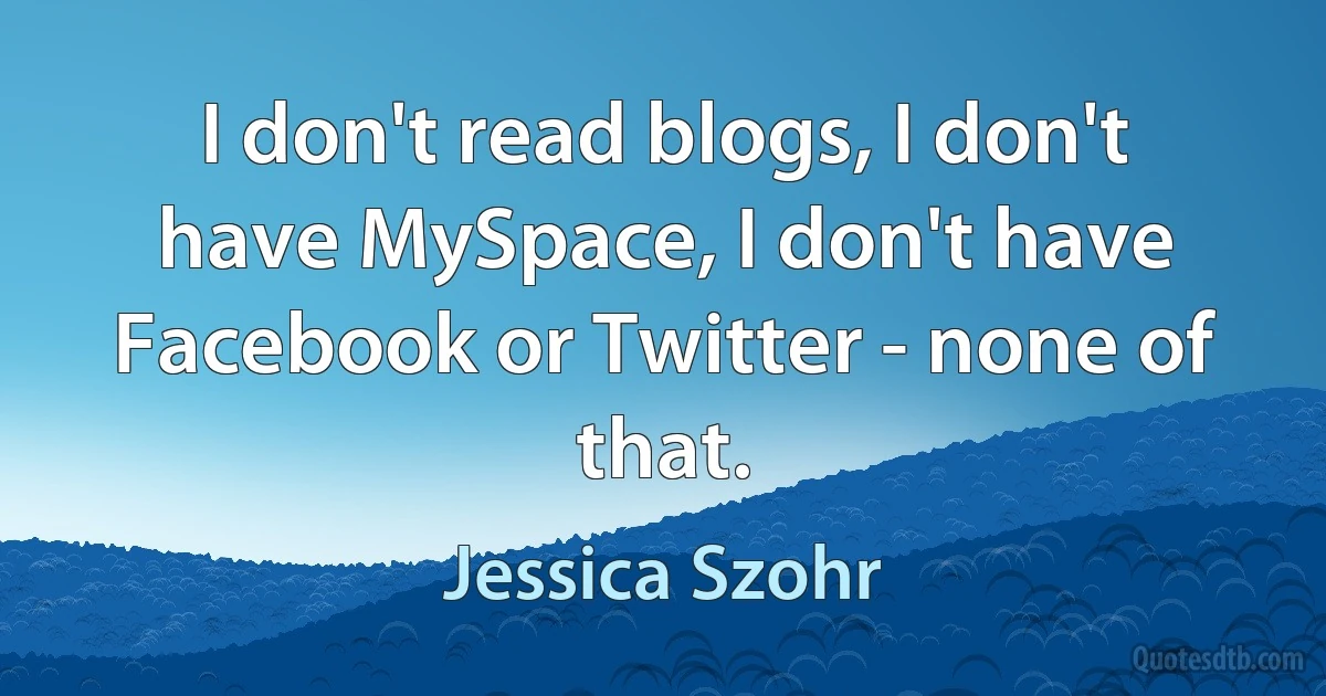 I don't read blogs, I don't have MySpace, I don't have Facebook or Twitter - none of that. (Jessica Szohr)