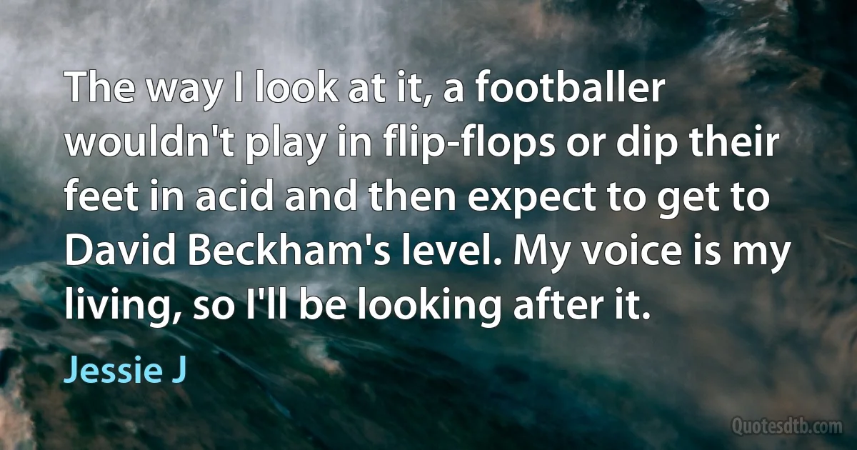 The way I look at it, a footballer wouldn't play in flip-flops or dip their feet in acid and then expect to get to David Beckham's level. My voice is my living, so I'll be looking after it. (Jessie J)