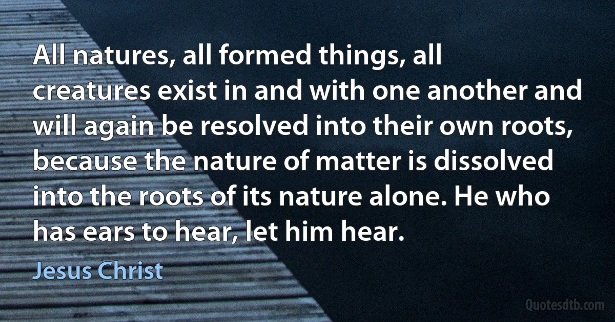 All natures, all formed things, all creatures exist in and with one another and will again be resolved into their own roots, because the nature of matter is dissolved into the roots of its nature alone. He who has ears to hear, let him hear. (Jesus Christ)