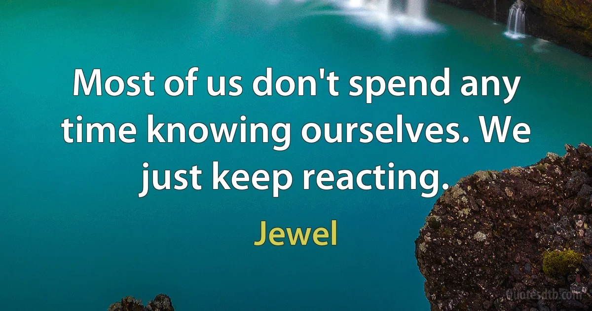 Most of us don't spend any time knowing ourselves. We just keep reacting. (Jewel)