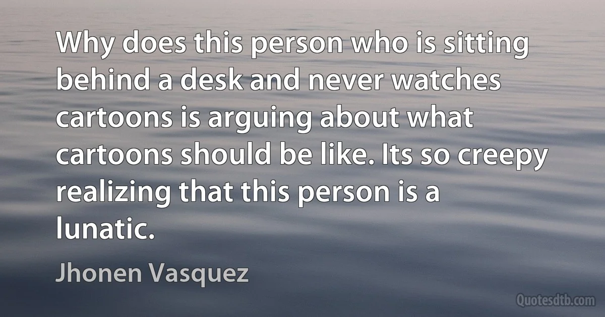 Why does this person who is sitting behind a desk and never watches cartoons is arguing about what cartoons should be like. Its so creepy realizing that this person is a lunatic. (Jhonen Vasquez)