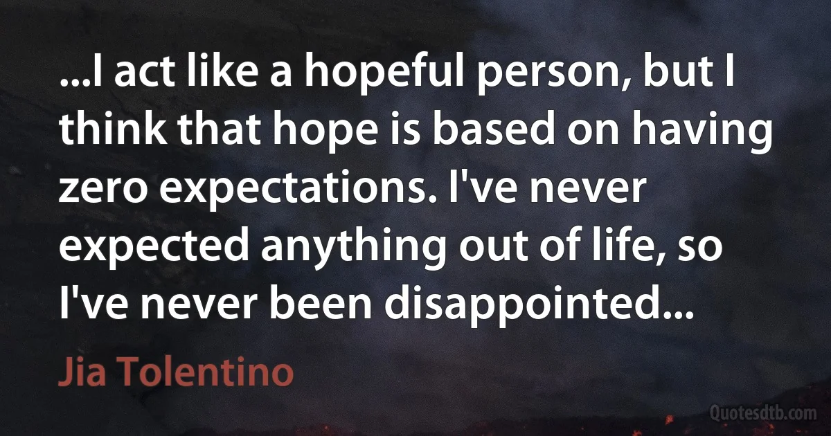 ...I act like a hopeful person, but I think that hope is based on having zero expectations. I've never expected anything out of life, so I've never been disappointed... (Jia Tolentino)