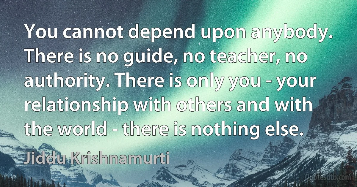 You cannot depend upon anybody. There is no guide, no teacher, no authority. There is only you - your relationship with others and with the world - there is nothing else. (Jiddu Krishnamurti)